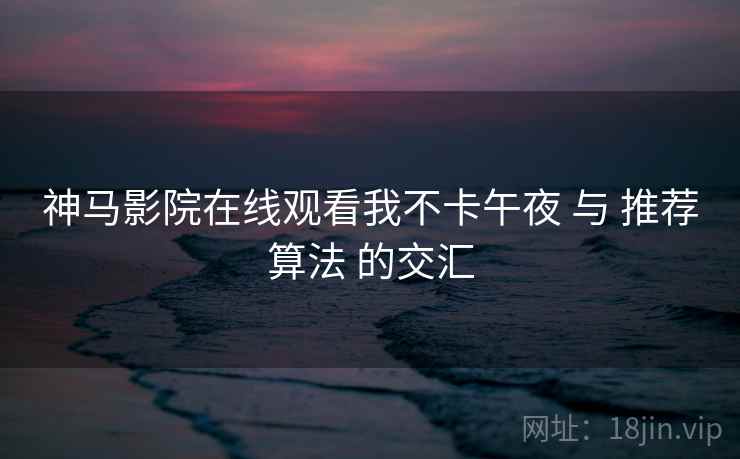 神马影院在线观看我不卡午夜 与 推荐算法 的交汇  第2张