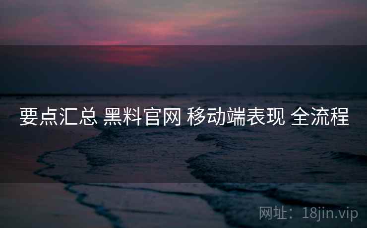 要点汇总 黑料官网 移动端表现 全流程  第1张